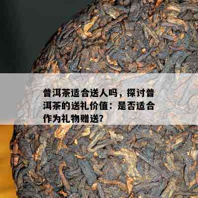 普洱茶适合送人吗，探讨普洱茶的送礼价值：是否适合作为礼物赠送？