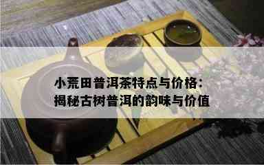 小荒田普洱茶特点与价格：揭秘古树普洱的韵味与价值