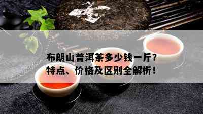 布朗山普洱茶多少钱一斤？特点、价格及区别全解析！