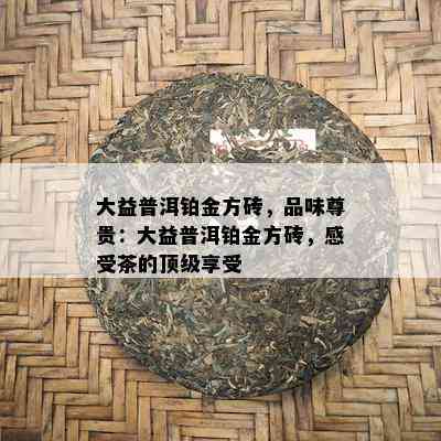 大益普洱铂金方砖，品味尊贵：大益普洱铂金方砖，感受茶的顶级享受