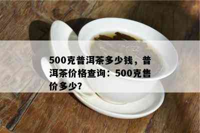 500克普洱茶多少钱，普洱茶价格查询：500克售价多少？