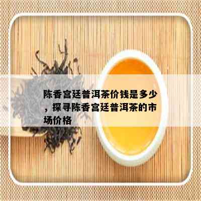 陈香宫廷普洱茶价钱是多少，探寻陈香宫廷普洱茶的市场价格