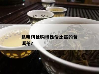 昆明何处购得性价比高的普洱茶？