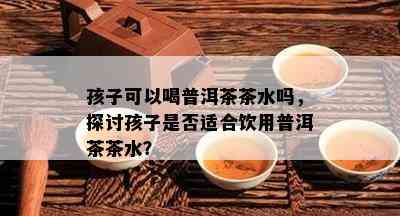 孩子可以喝普洱茶茶水吗，探讨孩子是否适合饮用普洱茶茶水？