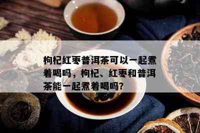 枸杞红枣普洱茶可以一起煮着喝吗，枸杞、红枣和普洱茶能一起煮着喝吗？