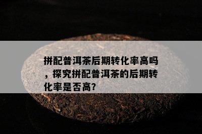 拼配普洱茶后期转化率高吗，探究拼配普洱茶的后期转化率是否高？