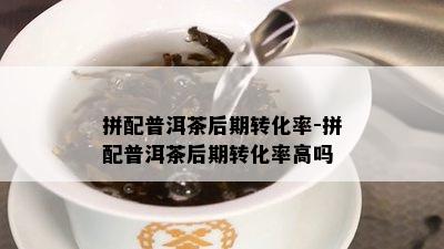 拼配普洱茶后期转化率-拼配普洱茶后期转化率高吗