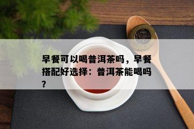 早餐可以喝普洱茶吗，早餐搭配好选择：普洱茶能喝吗？