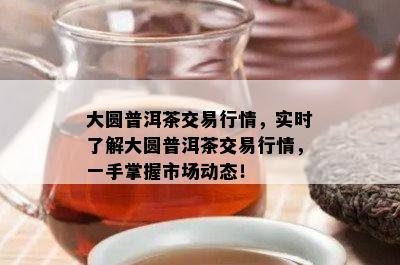 大圆普洱茶交易行情，实时了解大圆普洱茶交易行情，一手掌握市场动态！