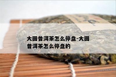 大圆普洱茶怎么停盘-大圆普洱茶怎么停盘的