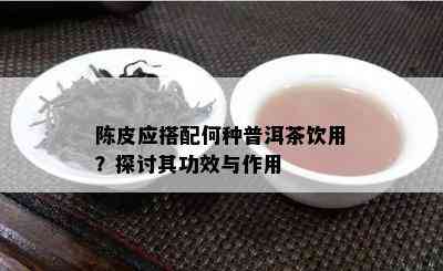 陈皮应搭配何种普洱茶饮用？探讨其功效与作用