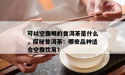 可以空腹喝的普洱茶是什么，探秘普洱茶：哪些品种适合空腹饮用？