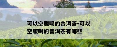 可以空腹喝的普洱茶-可以空腹喝的普洱茶有哪些