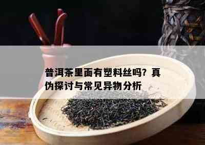 普洱茶里面有塑料丝吗？真伪探讨与常见异物分析