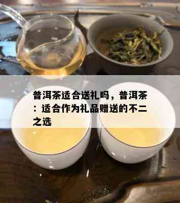 普洱茶适合送礼吗，普洱茶：适合作为礼品赠送的不二之选