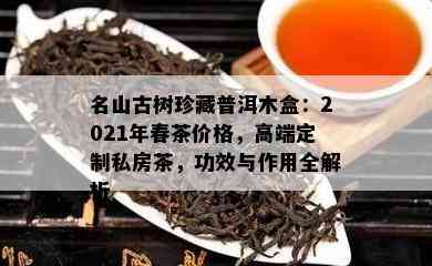 名山古树珍藏普洱木盒：2021年春茶价格，高端定制私房茶，功效与作用全解析