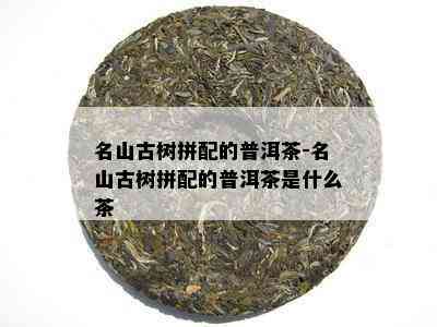 名山古树拼配的普洱茶-名山古树拼配的普洱茶是什么茶