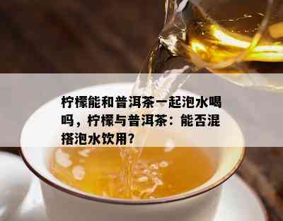 柠檬能和普洱茶一起泡水喝吗，柠檬与普洱茶：能否混搭泡水饮用？