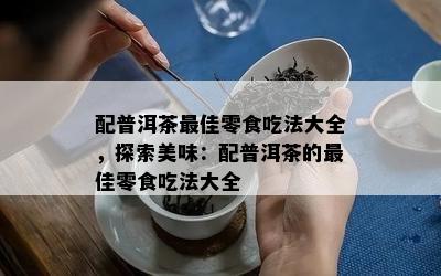 配普洱茶更佳零食吃法大全，探索美味：配普洱茶的更佳零食吃法大全