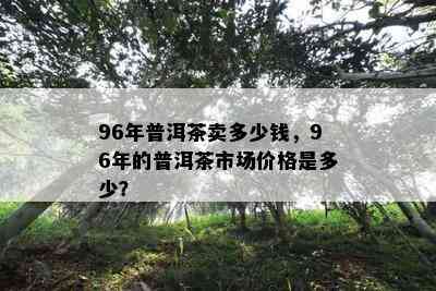 96年普洱茶卖多少钱，96年的普洱茶市场价格是多少？