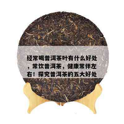 经常喝普洱茶叶有什么好处，常饮普洱茶，健康常伴左右！探究普洱茶的五大好处