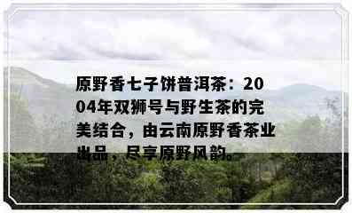 原野香七子饼普洱茶：2004年双狮号与野生茶的完美结合，由云南原野香茶业出品，尽享原野风韵。