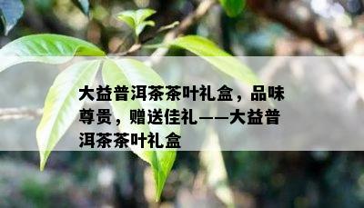 大益普洱茶茶叶礼盒，品味尊贵，赠送佳礼——大益普洱茶茶叶礼盒