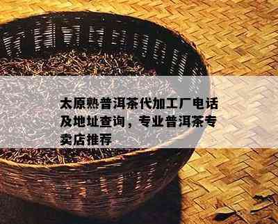 太原熟普洱茶代加工厂电话及地址查询，专业普洱茶专卖店推荐