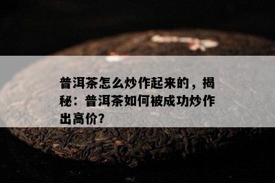 普洱茶怎么炒作起来的，揭秘：普洱茶如何被成功炒作出高价？