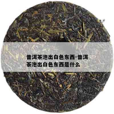 普洱茶泡出白色东西-普洱茶泡出白色东西是什么