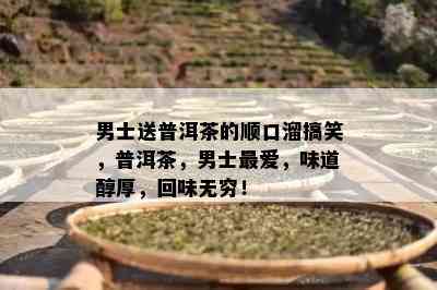 男士送普洱茶的顺口溜搞笑，普洱茶，男士更爱，味道醇厚，回味无穷！