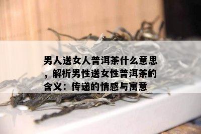 男人送女人普洱茶什么意思，解析男性送女性普洱茶的含义：传递的情感与寓意