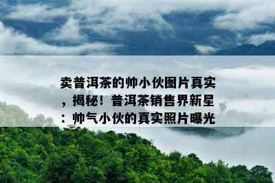 卖普洱茶的帅小伙图片真实，揭秘！普洱茶销售界新星：帅气小伙的真实照片曝光