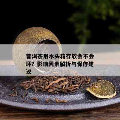 普洱茶用木头箱存放会不会坏？影响因素解析与保存建议