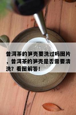 普洱茶的笋壳要洗过吗图片，普洱茶的笋壳是否需要清洗？看图解答！