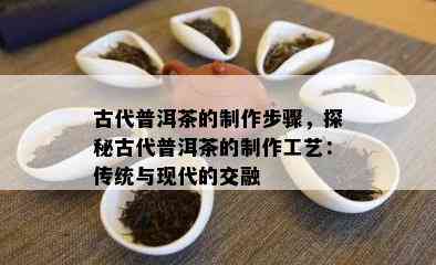 古代普洱茶的制作步骤，探秘古代普洱茶的制作工艺：传统与现代的交融