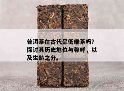 普洱茶在古代是低端茶吗？探讨其历史地位与称呼，以及生熟之分。