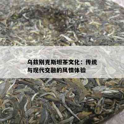 乌兹别克斯坦茶文化：传统与现代交融的风情体验