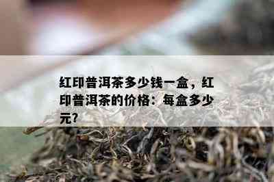 红印普洱茶多少钱一盒，红印普洱茶的价格：每盒多少元？