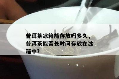 普洱茶冰箱能存放吗多久，普洱茶能否长时间存放在冰箱中？