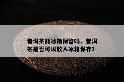 普洱茶能冰箱保管吗，普洱茶是否可以放入冰箱保存？