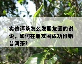 卖普洱茶怎么发朋友圈的说说，如何在朋友圈成功推销普洱茶？