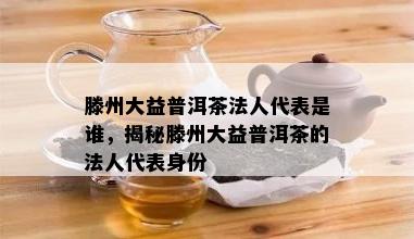 滕州大益普洱茶法人代表是谁，揭秘滕州大益普洱茶的法人代表身份