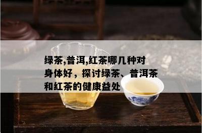 绿茶,普洱,红茶哪几种对身体好，探讨绿茶、普洱茶和红茶的健康益处