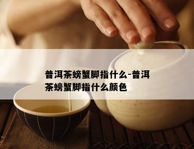 普洱茶螃蟹脚指什么-普洱茶螃蟹脚指什么颜色