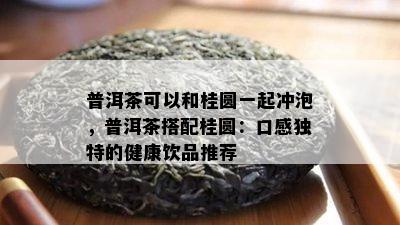 普洱茶可以和桂圆一起冲泡，普洱茶搭配桂圆：口感独特的健康饮品推荐