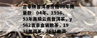 吉幸牌普洱茶价格06年 *** 款：04年、1996、93年高级云南普洱茶，y562吉幸盒装散茶，1938普洱茶，7581普洱茶砖