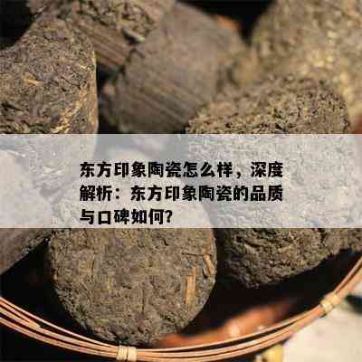 东方印象陶瓷怎么样，深度解析：东方印象陶瓷的品质与口碑如何？