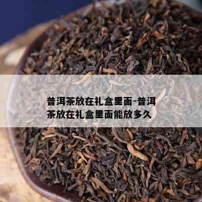 普洱茶放在礼盒里面-普洱茶放在礼盒里面能放多久