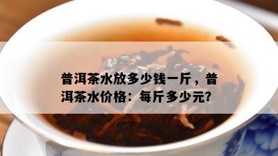 普洱茶水放多少钱一斤，普洱茶水价格：每斤多少元？